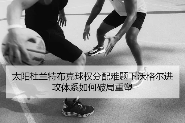 太阳杜兰特布克球权分配难题下沃格尔进攻体系如何破局重塑