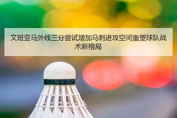 文班亚马外线三分尝试增加马刺进攻空间重塑球队战术新格局