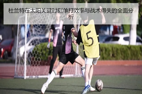 杜兰特在太阳关键时刻单打效率与战术得失的全面分析